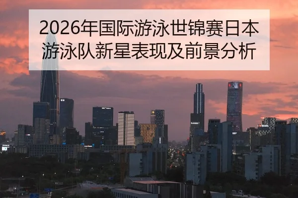 2026年国际游泳世锦赛日本游泳队新星表现及前景分析