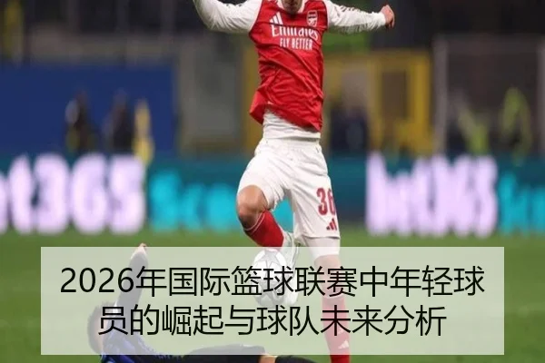 2026年国际篮球联赛中年轻球员的崛起与球队未来分析