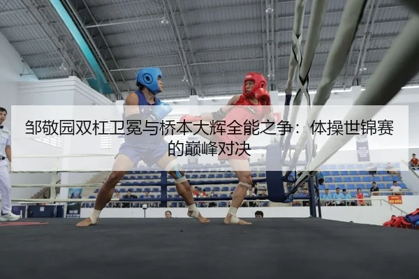 邹敬园双杠卫冕与桥本大辉全能之争：体操世锦赛的巅峰对决